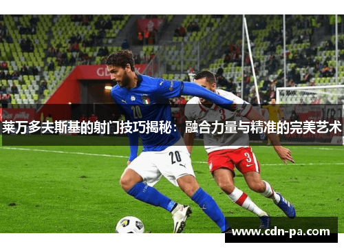 莱万多夫斯基的射门技巧揭秘:融合力量与精准的完美艺术 莱万多夫斯基的射门技巧揭秘:融合力量与精准的完美艺术