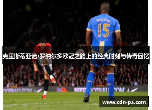 克里斯蒂亚诺·罗纳尔多欧冠之路上的经典时刻与传奇回忆 克里斯蒂亚诺·罗纳尔多欧冠之路上的经典时刻与传奇回忆