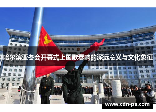 哈尔滨亚冬会开幕式上国歌奏响的深远意义与文化象征