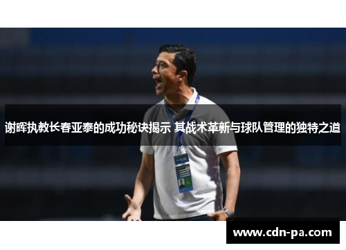 谢晖执教长春亚泰的成功秘诀揭示 其战术革新与球队管理的独特之道