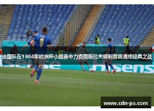 法国队在1984年欧洲杯小组赛中力克南斯拉夫顺利晋级演绎经典之战 法国队在1984年欧洲杯小组赛中力克南斯拉夫顺利晋级演绎经典之战