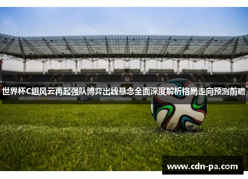 世界杯C组风云再起强队博弈出线悬念全面深度解析格局走向预测前瞻 世界杯C组风云再起强队博弈出线悬念全面深度解析格局走向预测前瞻