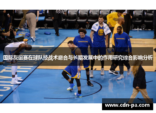 国际友谊赛在球队技战术磨合与长期发展中的作用研究综合影响分析