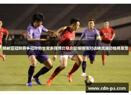 最新亚冠联赛争冠形势生变多强博弈悬念陡增强强对话暗流涌动格局重塑