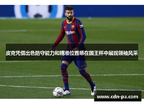 皮克凭借出色防守能力和精准位置感在国王杯中展现领袖风采