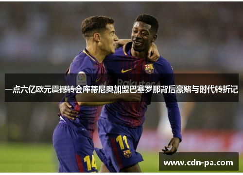 一点六亿欧元震撼转会库蒂尼奥加盟巴塞罗那背后豪赌与时代转折记