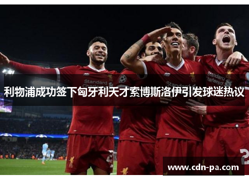 利物浦成功签下匈牙利天才索博斯洛伊引发球迷热议