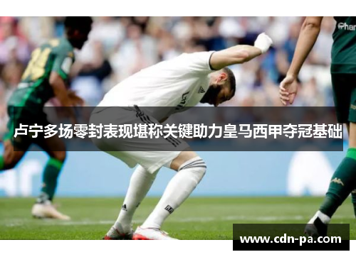 卢宁多场零封表现堪称关键助力皇马西甲夺冠基础