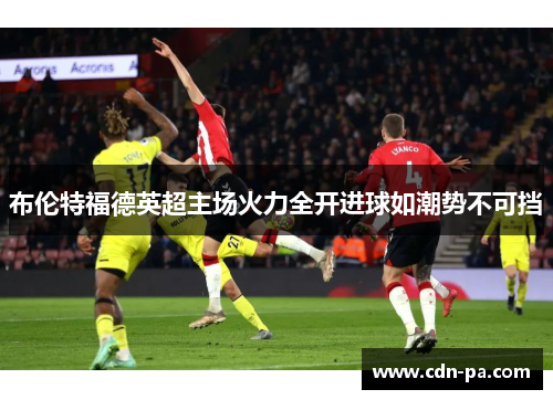 布伦特福德英超主场火力全开进球如潮势不可挡
