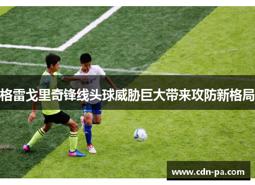 格雷戈里奇锋线头球威胁巨大带来攻防新格局