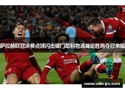 萨拉赫欧冠决赛点球闪击破门助利物浦奠定胜局夺冠荣耀