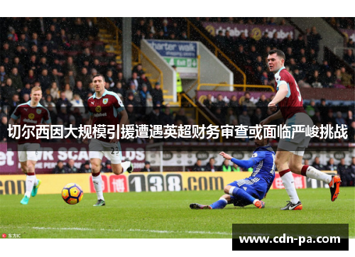 切尔西因大规模引援遭遇英超财务审查或面临严峻挑战 切尔西因大规模引援遭遇英超财务审查或面临严峻挑战