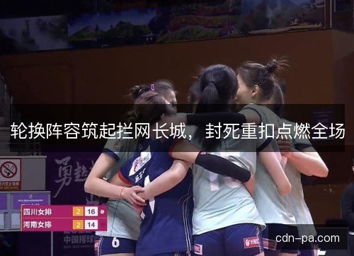 轮换阵容筑起拦网长城,封死重扣点燃全场 轮换阵容筑起拦网长城,封死重扣点燃全场