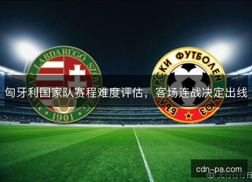 匈牙利国家队赛程难度评估，客场连战决定出线